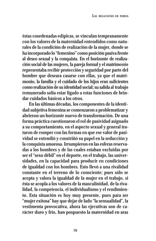 79
LAS RELACIONES DE PAREJA
éstas coordenadas edípicas, se vinculan tempranamente
con los valores de la maternidad entendidos como natu-
rales de la condición de realización de la mujer, donde se
ha incorporado lo “femenino” como posición pasiva frente
al deseo sexual y la conquista. En el horizonte de realiza-
ción social de las mujeres, la pareja formal y el matrimonio
representaba recibir protección y seguridad por parte del
hombre que deseara casarse con ellas, ya que el matri-
monio, la familia y el cuidado de los hijos eran suficientes
como realización de su identidad social; su salida al trabajo
remunerado solía estar ligado a estas funciones de brin-
dar cuidados básicos a los otros.
En las últimas décadas, los componentes de la identi-
dad subjetiva femenina se comenzaron a problematizar y
abrieron un horizonte nuevo de transformación. De una
forma práctica cuestionaron el rol de pasividad asignado
a su comportamiento, en el aspecto sexual y general tra-
taron de romper con las formas en que ese valor de pasi-
vidad se extendió y constriñó su papel en la seducción y
la conquista amorosa. Irrumpieron en las esferas reserva-
das a los hombres y de las cuales estaban excluidas por
ser el “sexo débil” en el deporte, en el trabajo, las univer-
sidades, en la capacidad para producir en condiciones
de igualdad con los hombres. Esto llevó a una rivalidad
constante en el terreno de lo consciente; pues sólo se
acepta y valora la igualdad de la mujer en el trabajo, si
ésta se acopla a los valores de la masculinidad, de la riva-
lidad, la competencia, el individualismo y el rendimien-
to. Esta situación es hoy muy presente, pues para ser
“mujer exitosa” hay que dejar de lado “la sensualidad”, la
vestimenta provocativa, ahora las ejecutivas son de ca-
rácter duro y frío, han pospuesto la maternidad en aras
 