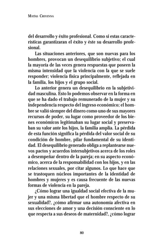 80
MATÍAS CREVENNA
del desarrollo y éxito profesional. Como si estas caracte-
rísticas garantizaran el éxito y éste su desarrollo profe-
sional.
Las situaciones anteriores, que son nuevas para los
hombres, provocan un desequilibrio subjetivo; el cual
la mayoría de las veces genera respuestas que poseen la
misma intensidad que la violencia con la que se suele
responder; violencia física principalmente, reflejada en
la familia, los hijos y el grupo social.
Lo anterior genera un desequilibrio en la subjetivi-
dad masculina. Esto lo podemos observar en la forma en
que se ha dado el trabajo remunerado de la mujer y su
independencia respecto del ingreso económico; el hom-
bre se valió siempre del dinero como uno de sus mayores
recursos de poder, su lugar como proveedor de los bie-
nes económicos legitimaban su lugar social y preserva-
ban su valor ante los hijos, la familia amplia. La pérdida
de esta función significa la pérdida del valor social de su
condición de hombre, pilar fundamental de su identi-
dad. El desequilibrio generado obliga a replantearse nue-
vos pactos y acuerdos intersubjetivos acerca de los roles
a desempeñar dentro de la pareja; en su aspecto econó-
mico, acerca de la responsabilidad con los hijos, y en las
relaciones sexuales, por citar algunos. Lo que hace que
se trastoquen núcleos importantes de la identidad de
hombres y mujeres y es causa frecuente de las nuevas
formas de violencia en la pareja.
¿Cómo lograr una igualdad social efectiva de la mu-
jer y una misma libertad que el hombre respecto de su
sexualidad?, ¿cómo afirmar una autonomía afectiva en
sus elecciones de amor y una decisión consciente en lo
que respecta a sus deseos de maternidad?, ¿cómo lograr
 