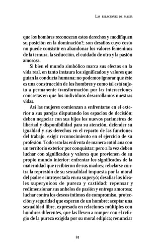 81
LAS RELACIONES DE PAREJA
que los hombres reconozcan estos derechos y modifiquen
su posición en la dominación?; son desafíos cuyo costo
no puede consistir en abandonar los valores femeninos
de la ternura, la seducción, el cuidado de otro y la pasión
amorosa.
Si bien el mundo simbólico marca sus efectos en la
vida real, en tanto instaura los significados y valores que
guían la conducta humana; no podemos ignorar que éste
es una construcción de los hombres y como tal está suje-
to a permanente transformación por las interacciones
concretas en que los individuos desarrollamos nuestras
vidas.
Así las mujeres comienzan a enfrentarse en el exte-
rior a sus parejas disputando los espacios de decisión;
deben negociar con sus hijos los nuevos parámetros de
libertad y disponibilidad para su atención, defender su
igualdad y sus derechos en el reparto de las funciones
del trabajo, exigir reconocimiento en el ejercicio de su
profesión. Todo esto las enfrenta de manera cotidiana con
un territorio exterior por conquistar; pero a la vez deben
luchar con significados y valores que provienen de su
propio mundo interior: enfrentar los significados de la
maternidad que recibieron de sus madres; rebelarse con-
tra la represión de su sexualidad impuesta por la moral
del padre e introyectada en su superyó; desafiar los idea-
les superyoicos de pureza y castidad; repensar y
redimensionar sus anhelos de pasión y entrega amorosa;
luchar contra los deseos íntimos de compromiso, protec-
ción y seguridad que esperan de un hombre; aceptar una
sexualidad libre, expresada en relaciones múltiples con
hombres diferentes, que las lleven a romper con el refu-
gio de la pureza exigida por su moral edípica; renunciar
 