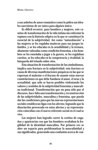 82
MATÍAS CREVENNA
a sus anhelos de amor romántico como lo piden sus idea-
les narcisistas de ser única para alguien único.
Es difícil recorrer, para hombres y mujeres, este ca-
mino de transformación de la vida íntima sin enfrentar la
ruptura con la historia edípica en la que se constituyó lo
esencial de la subjetividad. Así como “naturalmente” a
las mujeres se les regalaba muñecas para sus juegos in-
fantiles, y se les educaba en la sensibilidad y la ternura,
altamente valoradas como condición femenina, a los hom-
bres se les enseñaba a jugar a la guerra, se les regalaban
carritos, se les educaba en la competencia y rivalidad, la
búsqueda del triunfo sobre otro.
Esta situación de transformación de los simbolismos,
implica una fractura en la subjetividad; esta fractura es
causa de diversas manifestaciones psíquicas en las que se
expresan el malestar o el fracaso de asumir estas nuevas
constelaciones en que debe fundarse el amor, el sexo y la
sexualidad, que sólo se hacen posibles violentando los
valores y sentidos de la subjetividad femenina y masculi-
na tradicional. Transformación que no pasa sólo por el
discurso, hace falta una transformación y reconstrucción
de las subjetividades, masculina y femenina, que pueda
dar las condiciones para que las nuevas representaciones
sociales establezcan ligas con los afectos; logrando que la
disociación provocada en estos afectos y su representa-
ción coincidan con el nuevo referente social en el cual se
vive.
Las mujeres han logrado correr la cortina de enga-
ños y apariencias con que los hombres ocultaban la fra-
gilidad de la identidad masculina. Por primera vez se
abre un espacio para problematizar la masculinidad y
sus significados, generando una confusión acerca de cuá-
 