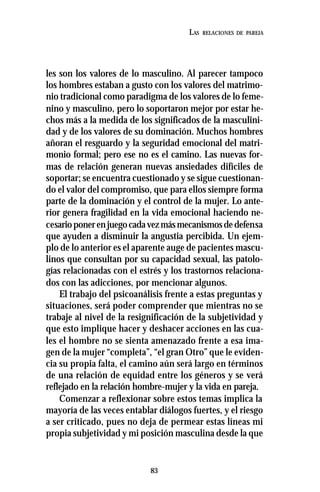 83
LAS RELACIONES DE PAREJA
les son los valores de lo masculino. Al parecer tampoco
los hombres estaban a gusto con los valores del matrimo-
nio tradicional como paradigma de los valores de lo feme-
nino y masculino, pero lo soportaron mejor por estar he-
chos más a la medida de los significados de la masculini-
dad y de los valores de su dominación. Muchos hombres
añoran el resguardo y la seguridad emocional del matri-
monio formal; pero ese no es el camino. Las nuevas for-
mas de relación generan nuevas ansiedades difíciles de
soportar; se encuentra cuestionado y se sigue cuestionan-
do el valor del compromiso, que para ellos siempre forma
parte de la dominación y el control de la mujer. Lo ante-
rior genera fragilidad en la vida emocional haciendo ne-
cesarioponerenjuegocadavezmásmecanismosdedefensa
que ayuden a disminuir la angustia percibida. Un ejem-
plo de lo anterior es el aparente auge de pacientes mascu-
linos que consultan por su capacidad sexual, las patolo-
gías relacionadas con el estrés y los trastornos relaciona-
dos con las adicciones, por mencionar algunos.
El trabajo del psicoanálisis frente a estas preguntas y
situaciones, será poder comprender que mientras no se
trabaje al nivel de la resignificación de la subjetividad y
que esto implique hacer y deshacer acciones en las cua-
les el hombre no se sienta amenazado frente a esa ima-
gen de la mujer “completa”, “el gran Otro” que le eviden-
cia su propia falta, el camino aún será largo en términos
de una relación de equidad entre los géneros y se verá
reflejado en la relación hombre-mujer y la vida en pareja.
Comenzar a reflexionar sobre estos temas implica la
mayoría de las veces entablar diálogos fuertes, y el riesgo
a ser criticado, pues no deja de permear estas líneas mi
propia subjetividad y mi posición masculina desde la que
 