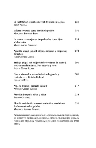 La explotación sexual comercial de niños en México 231
ELENA AZAOLA
Valores y cultura como marcas de género 251
MARGARITA PALACIOS SIERRA
La violencia que ejercen los padres hacia sus hijos 259
adolescentes
MIGUEL ÁNGEL CABALLERO
Agresión sexual infantil: signos, síntomas y propuestas 273
de trabajo
HEIDI CANALES LOZANO
Trabajo grupal con mujeres sobrevivientes de abuso y 291
violación en la infancia. Perspectivas y retos
JUANITA NÚÑEZ FLORES
Obstáculos en los procedimientos de guarda y 301
custodia en el Distrito Federal
ELIZABETH REYES
Aspecto legal del maltrato infantil 317
ANTONIO GUERRA ARRONA
Atención integral a niñas y niños 329
EDUARDO MURILLO
El maltrato infantil: intervención institucional de un 351
fenómeno de salud pública
MARGARITA ÁLVAREZ SÁNCHEZ
PROPUESTAS CURRICULARES RESPECTO A L A VIOLENCIA FAMILIAR EN LA FORMACIÓN
DE DIFERENTES PROFESIONISTAS; PERSONAL MÉDICO, TRABAJADORAS SOCIALES,
PSICÓLOGOS, ABOGADOS, PEDAGOGOS, SOCIÓLOGOS Y COMUNICÓLOGOS, ENTRE
OTROS.
 