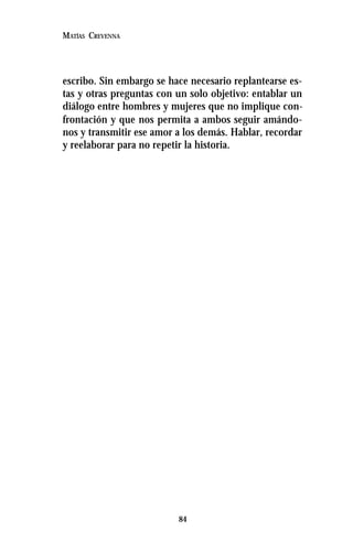 84
MATÍAS CREVENNA
escribo. Sin embargo se hace necesario replantearse es-
tas y otras preguntas con un solo objetivo: entablar un
diálogo entre hombres y mujeres que no implique con-
frontación y que nos permita a ambos seguir amándo-
nos y transmitir ese amor a los demás. Hablar, recordar
y reelaborar para no repetir la historia.
 