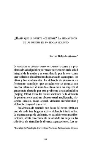 85
¿HASTA QUE LA MUERTE NOS SEPARE? LA PERMANENCIA
DE LAS MUJERES EN UN HOGAR VIOLENTO
Karina Delgado Añorve*
LA VIOLENCIA SE CONCEPTUALIZA ACTUALMENTE como un pro-
blema de salud pública por sus repercusiones en la salud
integral de la mujer y es considerada por la ONU como
una violación a los derechos humanos de las mujeres, los
niños y los adolescentes. La violencia de género es un
fenómeno complejo, que actualmente se estudia con
mucho interés en el mundo entero. Son las mujeres el
grupo más afectado por este problema de salud pública
(Beijing, 1995). Entre las manifestaciones de la violencia
de género se encuentran: abuso sexual, negligencia, vio-
lación, incesto, acoso sexual, violencia intrafamiliar y
violencia conyugal o marital.
En México, de acuerdo con datos del INEGI (1999), en
uno de cada tres hogares existe violencia intrafamiliar.
La manera en que la violencia, en sus diferentes manifes-
taciones, afecta directamente la salud de las mujeres, ha
sido foco de atención de diversas agrupaciones. Las re-
* Facultad de Psicología, Universidad Nacional Autónoma de México.
 