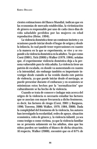 86
KARINA DELGADO
cientes estimaciones del Banco Mundial, indican que en
las economías de mercado establecidas, la victimización
de género es responsable por uno de cada cinco días de
vida saludable perdidos por las mujeres en edad
reproductiva (Heise, 1994).
La violencia doméstica tiene un comienzo incierto y en
ocasiones puede iniciar desde el hogar de origen y desde
la infancia, lo cual puede tener repercusiones en cuanto
a la manera en la que se experimenta, se vive y se res-
ponde a la violencia doméstica en la adultez. Ya que como
Corsi (2001), Yick (2000) y Walker (1979, 1984), señalan
que, el experimentar violencia doméstica deja a la per-
sona vulnerable para la vida adulta. La violencia tiene un
patrón de escalada, en donde va aumentando en cuanto
a la intensidad, sin embargo también es importante in-
vestigar desde cuándo se ha venido dando este patrón
de violencia, ya que puede iniciar desde el noviazgo, se
puede presentar durante el embarazo y en ocasiones se
minimizan estos hechos por la “normalización” que
culturalmente se ha hecho de la violencia.
Cuando se trata de conocer e indagar más acerca del
origen de la violencia es necesario estudiar los factores
que se asocian con mayor frecuencia a dicho fenómeno,
es decir, los factores de riesgo (Corsi, 2001 y Burguess,
1996; Traverso, 2000; Walker, 1979, 1984, 2000). Dada
la complejidad del fenómeno de la violencia, los autores
han investigado la escolaridad, redes de apoyo, situación
económica, roles de género y, la violencia infantil, ya sea
como testigo o como víctima, ya que la violencia familiar
no se presenta solamente en los adultos, sino que los
niños pueden ser también el blanco de dicha situación.
Al respecto, Walker (2000), encontró que en el 67% de
 