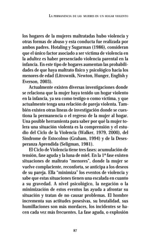 87
LA PERMANENCIA DE LAS MUJERES EN UN HOGAR VIOLENTO
los hogares de la mujeres maltratadas hubo violencia y
otras formas de abuso y esta conducta fue realizada por
ambos padres. Hotaling y Sugarman (1986), consideran
que el único factor asociado a ser víctima de violencia en
la adultez es haber presenciado violencia parental en la
infancia. En este tipo de hogares aumentan las probabili-
dades de que haya maltrato físico y psicológico hacia los
menores de edad (Litrownik, Newton, Hunger, English y
Everson, 2003).
Actualmente existen diversas investigaciones donde
se relaciona que la mujer haya tenido un hogar violento
en la infancia, ya sea como testigo o como víctima, y que
actualmente tenga una relación de pareja violenta. Tam-
bién existen otras líneas de investigación donde se cues-
tiona la permanencia o el regreso de la mujer al hogar.
Una posible herramienta para saber por qué la mujer to-
lera una situación violenta es la comprensión y el estu-
dio del Ciclo de la Violencia (Walker, 1979, 2000), del
Síndrome de Estocolmo (Graham, 1994) y de la Deses-
peranza Aprendida (Seligman, 1981).
El Ciclo de Violencia tiene tres fases: acumulación de
tensión, fase aguda y la luna de miel. En la 1ª fase existen
situaciones de maltrato “menores”, donde la mujer se
vuelve complaciente, reconforta, se anticipa a los deseos
de su pareja. Ella “minimiza” los eventos de violencia y
sabe que estas situaciones tienen una escalada en cuanto
a su gravedad. A nivel psicológico, la negación o la
minimización de estos eventos las ayuda a afrontar su
situación y tratan de no causar problemas. El hombre
incrementa sus actitudes posesivas, su brutalidad, sus
humillaciones son más mordaces, los incidentes se ha-
cen cada vez más frecuentes. La fase aguda, o explosión
 