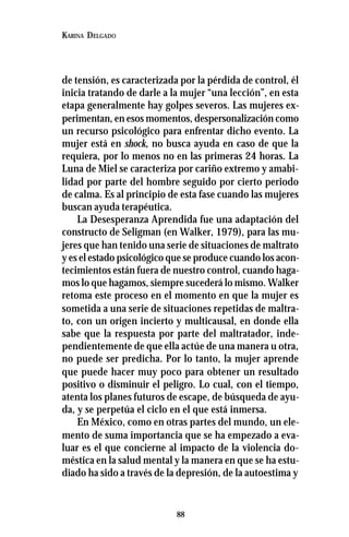 88
KARINA DELGADO
de tensión, es caracterizada por la pérdida de control, él
inicia tratando de darle a la mujer “una lección”, en esta
etapa generalmente hay golpes severos. Las mujeres ex-
perimentan, en esos momentos, despersonalización como
un recurso psicológico para enfrentar dicho evento. La
mujer está en shock, no busca ayuda en caso de que la
requiera, por lo menos no en las primeras 24 horas. La
Luna de Miel se caracteriza por cariño extremo y amabi-
lidad por parte del hombre seguido por cierto periodo
de calma. Es al principio de esta fase cuando las mujeres
buscan ayuda terapéutica.
La Desesperanza Aprendida fue una adaptación del
constructo de Seligman (en Walker, 1979), para las mu-
jeres que han tenido una serie de situaciones de maltrato
y es el estado psicológico que se produce cuando los acon-
tecimientos están fuera de nuestro control, cuando haga-
mos lo que hagamos, siempre sucederá lo mismo. Walker
retoma este proceso en el momento en que la mujer es
sometida a una serie de situaciones repetidas de maltra-
to, con un origen incierto y multicausal, en donde ella
sabe que la respuesta por parte del maltratador, inde-
pendientemente de que ella actúe de una manera u otra,
no puede ser predicha. Por lo tanto, la mujer aprende
que puede hacer muy poco para obtener un resultado
positivo o disminuir el peligro. Lo cual, con el tiempo,
atenta los planes futuros de escape, de búsqueda de ayu-
da, y se perpetúa el ciclo en el que está inmersa.
En México, como en otras partes del mundo, un ele-
mento de suma importancia que se ha empezado a eva-
luar es el que concierne al impacto de la violencia do-
méstica en la salud mental y la manera en que se ha estu-
diado ha sido a través de la depresión, de la autoestima y
 