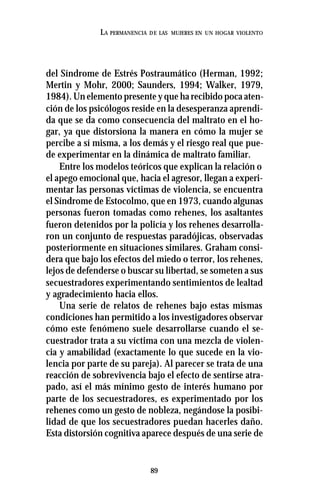 89
LA PERMANENCIA DE LAS MUJERES EN UN HOGAR VIOLENTO
del Síndrome de Estrés Postraumático (Herman, 1992;
Mertin y Mohr, 2000; Saunders, 1994; Walker, 1979,
1984). Un elemento presente y que ha recibido poca aten-
ción de los psicólogos reside en la desesperanza aprendi-
da que se da como consecuencia del maltrato en el ho-
gar, ya que distorsiona la manera en cómo la mujer se
percibe a sí misma, a los demás y el riesgo real que pue-
de experimentar en la dinámica de maltrato familiar.
Entre los modelos teóricos que explican la relación o
el apego emocional que, hacia el agresor, llegan a experi-
mentar las personas víctimas de violencia, se encuentra
el Síndrome de Estocolmo, que en 1973, cuando algunas
personas fueron tomadas como rehenes, los asaltantes
fueron detenidos por la policía y los rehenes desarrolla-
ron un conjunto de respuestas paradójicas, observadas
posteriormente en situaciones similares. Graham consi-
dera que bajo los efectos del miedo o terror, los rehenes,
lejos de defenderse o buscar su libertad, se someten a sus
secuestradores experimentando sentimientos de lealtad
y agradecimiento hacia ellos.
Una serie de relatos de rehenes bajo estas mismas
condiciones han permitido a los investigadores observar
cómo este fenómeno suele desarrollarse cuando el se-
cuestrador trata a su víctima con una mezcla de violen-
cia y amabilidad (exactamente lo que sucede en la vio-
lencia por parte de su pareja). Al parecer se trata de una
reacción de sobrevivencia bajo el efecto de sentirse atra-
pado, así el más mínimo gesto de interés humano por
parte de los secuestradores, es experimentado por los
rehenes como un gesto de nobleza, negándose la posibi-
lidad de que los secuestradores puedan hacerles daño.
Esta distorsión cognitiva aparece después de una serie de
 