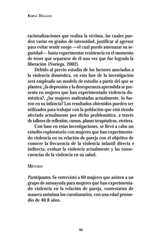 90
KARINA DELGADO
racionalizaciones que realiza la víctima, las cuales pue-
den variar en grados de intensidad, justificar al agresor
para evitar sentir enojo —el cual puede amenazar su se-
guridad— hasta experimentar resistencia en el momento
de tener que separarse de él una vez que fue lograda la
liberación (Noriega, 2002).
Debido al previo estudio de los factores asociados a
la violencia doméstica, en esta fase de la investigación
será empleado un modelo de estudio a partir del que se
plantea: ¿la depresión y la desesperanza aprendida se pre-
senta en mujeres que han experimentado violencia do-
méstica?, ¿las mujeres maltratadas actualmente, lo fue-
ron en su infancia? Los resultados obtenidos pueden ser
utilizados para trabajar con la población que está siendo
afectada actualmente por dicha problemática, a través
de talleres de reflexión, cursos, planes terapéuticos, etcétera.
Con base en estas investigaciones, se llevó a cabo un
estudio exploratorio con mujeres que han experimenta-
do violencia en su relación de pareja con el objetivo de
conocer la frecuencia de la violencia infantil directa e
indirecta, evaluar la violencia actualmente y las conse-
cuencias de la violencia en su salud.
MÉTODO
Participantes. Se entrevistó a 60 mujeres que asisten a un
grupo de autoayuda para mujeres que han experimenta-
do violencia en la relación de pareja, contestaron de
manera anónima los cuestionarios, con una edad prome-
dio de 40.8 años.
 