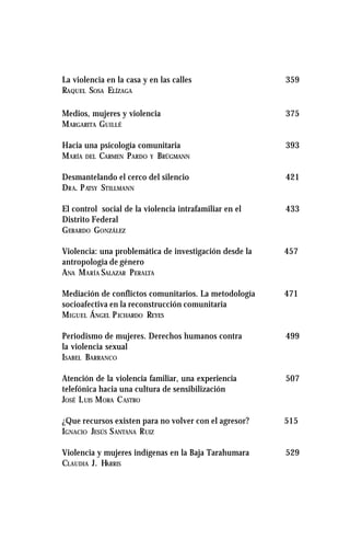 La violencia en la casa y en las calles 359
RAQUEL SOSA ELÍZAGA
Medios, mujeres y violencia 375
MARGARITA GUILLÉ
Hacia una psicología comunitaria 393
MARÍA DEL CARMEN PARDO Y BRÜGMANN
Desmantelando el cerco del silencio 421
DRA. PATSY STILLMANN
El control social de la violencia intrafamiliar en el 433
Distrito Federal
GERARDO GONZÁLEZ
Violencia: una problemática de investigación desde la 457
antropología de género
ANA MARÍA SALAZAR PERALTA
Mediación de conflictos comunitarios. La metodología 471
socioafectiva en la reconstrucción comunitaria
MIGUEL ÁNGEL PICHARDO REYES
Periodismo de mujeres. Derechos humanos contra 499
la violencia sexual
ISABEL BARRANCO
Atención de la violencia familiar, una experiencia 507
telefónica hacia una cultura de sensibilización
JOSÉ LUIS MORA CASTRO
¿Que recursos existen para no volver con el agresor? 515
IGNACIO JESÚS SANTANA RUIZ
Violencia y mujeres indígenas en la Baja Tarahumara 529
CLAUDIA J. HARRIS
 