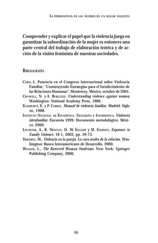 95
LA PERMANENCIA DE LAS MUJERES EN UN HOGAR VIOLENTO
Comprender y explicar el papel que la violencia juega en
garantizar la subordinación de la mujer es entonces una
parte central del trabajo de elaboración teórica y de ac-
ción de la visión feminista de nuestras sociedades.
BIBLIOGRAFÍA
CORSI, J., Ponencia en el Congreso Internacional sobre Violencia
Familiar, “Construyendo Estrategias para el fortalecimiento de
las Relaciones Humanas”. Monterrey, México, octubre de 2001.
CROWELL, N. y A. BURGUESS, Understanding violence against women.
Washington: National Academy Press, 1986.
ECHEBURÚA, E. y P. CORRAL, Manual de violencia familiar. Madrid: Siglo
XXI, 1988.
INSTITUTO NACIONAL DE ESTADÍSTICA, GEOGRAFÍA E INFORMÁTICA, Violencia
intrafamiliar. Encuesta 1999. Documento metodológico. Méxi-
co, 2000.
LITOWNIK, A., R. NEWTON, D. W. ENGLISH y M. EVERSON, Exposure to
Family Violence, 18 1, 2003, pp. 59-73.
TRAVERSO, M., Violencia en la pareja. La cara oculta de la relación. Was-
hington: Banco Interamericano de Desarrollo, 2000.
WALKER, L., The Baterred Woman Síndrome. New York: Springer
Publishing Company, 2000.
 