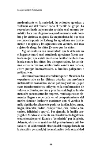 98
MAGDY SHARON CASTAÑEDA
predominante en la sociedad, las actitudes agresivas y
violentas van del “fuerte” hacia el “débil” del grupo. La
reproducción de las jerarquías sociales en el entorno do-
méstico hace que el agresor sea predominantemente hom-
bre y las victimas, mujeres. Es un problema del que sólo
se conoce la punta del iceberg, las agresiones son básica-
mente a mujeres y los agresores son varones, son más
sujetos de riesgo las niñas jóvenes que los niños.
Algunos autores han manifestado que la violencia en
el hogar se centró en el estudio de agresiones físicas con-
tra la mujer, que existe en el seno familiar también vio-
lencia contra los niños, los discapacitados, los ancia-
nos, entre hermanos, adolescentes contra sus padres,
entre parejas homosexuales, o familias polígamas o
poliándricas.
Si retomamos como antecedente que en México se ha
experimentado en las últimas décadas una profunda
metamorfosis económica, social, política y cultural, y que
estas transformaciones influyen en la conformación de
valores, actitudes, normas y premisas axiológicas funda-
mentales para nosotras las mujeres, resulta que estos ele-
mentos llegan a repercutir en el comportamiento del
núcleo familiar. Inclusive asociamos con el vocablo fa-
milia significados altamente positivos (unión, hijos, amor,
hogar, bienestar, padres, comprensión, casa, cariño,edu-
cación, felicidad y apoyo). Por ejemplo, la familia con-
yugal en México se sustenta en el matrimonio legalmen-
te sancionado por el Estado y “bendecido” por la Iglesia.
Además, el sistema matrimonial predominante está ba-
sado en: a) la libertad de elección del cónyuge basada en
la atracción personal; b) la canalización de la sexualidad
 
