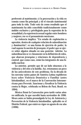 99
ANÁLISIS DE LA VIOLENCIA FAMILIAR EN EL DISTRITO FEDERAL
preferente al matrimonio; c) la procreación y la vida en
común como fin principal; y d) el vinculo matrimonial
para toda la vida. Todo esto da como resultado que el
matrimonio ha sido concebido tradicionalmente como
ámbito exclusivo y privilegiado para la expresión de la
sexualidad y la experiencia sexual regular entre hombres
y mujeres; ese es el pensamiento mexicano.
La violencia implica: “Un estado de explotación u
opresión, dentro de cualquier relación de subordinación
y dominación”; es una forma de ejercicio de poder, la
cual supone la noción de jerarquía; el poder que se ejer-
ce sobre alguien situado en una posición inferior. La
subordinación se ve claramente en la definición de roles,
que abarcan jerarquías y relaciones de dependencia y
control, que como caso, están los integrantes de una fa-
milia nuclear.
Lo anterior, permite que de un lado situemos a la
violencia y del otro a la familia. Así, retomamos un poco
de los antecedentes de este problema. En la década de
los noventa varios países de América Latina expidieron
leyes sobre Violencia Doméstica o Familiar (antes
Intrafamiliar), en el marco de la Convención Interame-
ricana para Prevenir, Sancionar y Erradicar la Violencia
contra la Mujer, celebrada en Belem do Pará, Brasil, en
1994).
México firmó la Convención pero tardó varios años
en ratificarla, lo que sucedió hasta noviembre de 1996.
Meses antes se había promulgado la Ley de Asistencia y
Prevención de la Violencia Intrafamiliar, aplicable en el
Distrito Federal, que entró en vigor en agosto de ese año
(1996).
 