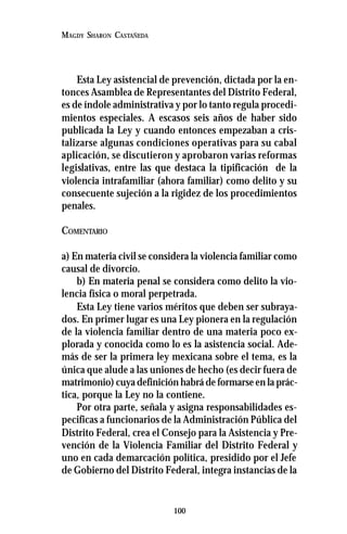 100
MAGDY SHARON CASTAÑEDA
Esta Ley asistencial de prevención, dictada por la en-
tonces Asamblea de Representantes del Distrito Federal,
es de índole administrativa y por lo tanto regula procedi-
mientos especiales. A escasos seis años de haber sido
publicada la Ley y cuando entonces empezaban a cris-
talizarse algunas condiciones operativas para su cabal
aplicación, se discutieron y aprobaron varias reformas
legislativas, entre las que destaca la tipificación de la
violencia intrafamiliar (ahora familiar) como delito y su
consecuente sujeción a la rigidez de los procedimientos
penales.
COMENTARIO
a) En materia civil se considera la violencia familiar como
causal de divorcio.
b) En materia penal se considera como delito la vio-
lencia física o moral perpetrada.
Esta Ley tiene varios méritos que deben ser subraya-
dos. En primer lugar es una Ley pionera en la regulación
de la violencia familiar dentro de una materia poco ex-
plorada y conocida como lo es la asistencia social. Ade-
más de ser la primera ley mexicana sobre el tema, es la
única que alude a las uniones de hecho (es decir fuera de
matrimonio) cuya definición habrá de formarse en la prác-
tica, porque la Ley no la contiene.
Por otra parte, señala y asigna responsabilidades es-
pecificas a funcionarios de la Administración Pública del
Distrito Federal, crea el Consejo para la Asistencia y Pre-
vención de la Violencia Familiar del Distrito Federal y
uno en cada demarcación política, presidido por el Jefe
de Gobierno del Distrito Federal, integra instancias de la
 