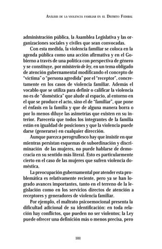 101
ANÁLISIS DE LA VIOLENCIA FAMILIAR EN EL DISTRITO FEDERAL
administración pública, la Asamblea Legislativa y las or-
ganizaciones sociales y civiles que sean convocadas.
Con esta medida, la violencia familiar se coloca en la
agenda pública como una acción afirmativa y en el Go-
bierno a través de una política con perspectiva de género
y se constituye, porministerio de ley, en un tema obligado
de atención gubernamental modificando el concepto de
“víctima” o “persona agredida” por el “receptor”, concre-
tamente en los casos de violencia familiar. Además el
vocablo que se utiliza para definir o calificar la violencia
no es de “doméstica” que alude al espacio, al entorno en
el que se produce el acto, sino el de “familiar”, que pone
el énfasis en la familia y que de alguna manera borra o
por lo menos diluye las asimetrías que existen en su in-
terior. Parecería que todos los integrantes de la familia
están en igualdad de posiciones y que la violencia puede
darse (generarse) en cualquier dirección.
Aunque parezca perogrullesco hay que insistir en que
mientras persistan esquemas de subordinación y discri-
minación de las mujeres, no puede hablarse de demo-
cracia en su sentido más literal. Esto es particularmente
cierto en el caso de las mujeres que sufren violencia do-
méstica.
La preocupación gubernamental por atender esta pro-
blemática es relativamente reciente, pero ya se han lo-
grado avances importantes, tanto en el terreno de la le-
gislación como en los servicios directos de atención a
receptores y generadores de violencia familiar.
Por ejemplo, el maltrato psicoemocional presenta la
dificultad adicional de su identificación: en toda rela-
ción hay conflictos, que pueden no ser violentos; la Ley
puede ofrecer una definición más o menos precisa, pero
 