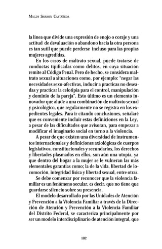 102
MAGDY SHARON CASTAÑEDA
la línea que divide una expresión de enojo o coraje y una
actitud de devaluación o abandono hacia la otra persona
es tan sutil que puede perderse incluso para las propias
mujeres agredidas.
En los casos de maltrato sexual, puede tratarse de
conductas tipificadas como delitos, en cuya situación
remite al Código Penal. Pero de hecho, se considera mal-
trato sexual a situaciones como, por ejemplo: “negar las
necesidades sexo-afectivas, inducir a practicas no desea-
das y practicar la celotipia para el control, manipulación
y dominio de la pareja”. Esto último es un elemento in-
novador que alude a una combinación de maltrato sexual
y psicológico, que regularmente no se registra en los ex-
pedientes legales. Para ir citando conclusiones, señalaré
que es conveniente incluir estas definiciones en la Ley,
a pesar de las dificultades que avisoran, para empezar a
modificar el imaginario social en torno a la violencia.
A pesar de que existen una diversidad de instrumen-
tos internacionales y definiciones axiológicas de cuerpos
legislativos, constitucionales y secundarios, los derechos
y libertades plasmados en ellos, son aún una utopía, ya
que dentro del hogar a la mujer se le vulneran las más
elementales garantías como; la de la vida, libertad de lo-
comoción, integridad física y libertad sexual, entre otras.
Se debe comenzar por reconocer que la violencia fa-
miliar es un fenómeno secular, es decir, que no tiene que
guardarse silencio sobre su presencia.
El modelo desarrollado por las Unidades de Atención
y Prevención a la Violencia Familiar a través de la Direc-
ción de Atención y Prevención a la Violencia Familiar
del Distrito Federal, se caracteriza principalmente por
ser un modelo interdisciplinario de atención integral, que
 