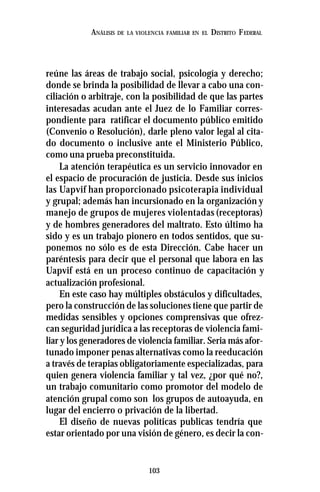 103
ANÁLISIS DE LA VIOLENCIA FAMILIAR EN EL DISTRITO FEDERAL
reúne las áreas de trabajo social, psicología y derecho;
donde se brinda la posibilidad de llevar a cabo una con-
ciliación o arbitraje, con la posibilidad de que las partes
interesadas acudan ante el Juez de lo Familiar corres-
pondiente para ratificar el documento público emitido
(Convenio o Resolución), darle pleno valor legal al cita-
do documento o inclusive ante el Ministerio Público,
como una prueba preconstituida.
La atención terapéutica es un servicio innovador en
el espacio de procuración de justicia. Desde sus inicios
las Uapvif han proporcionado psicoterapia individual
y grupal; además han incursionado en la organización y
manejo de grupos de mujeres violentadas (receptoras)
y de hombres generadores del maltrato. Esto último ha
sido y es un trabajo pionero en todos sentidos, que su-
ponemos no sólo es de esta Dirección. Cabe hacer un
paréntesis para decir que el personal que labora en las
Uapvif está en un proceso continuo de capacitación y
actualización profesional.
En este caso hay múltiples obstáculos y dificultades,
pero la construcción de las soluciones tiene que partir de
medidas sensibles y opciones comprensivas que ofrez-
can seguridad jurídica a las receptoras de violencia fami-
liar y los generadores de violencia familiar. Seria más afor-
tunado imponer penas alternativas como la reeducación
a través de terapias obligatoriamente especializadas, para
quien genera violencia familiar y tal vez, ¿por qué no?,
un trabajo comunitario como promotor del modelo de
atención grupal como son los grupos de autoayuda, en
lugar del encierro o privación de la libertad.
El diseño de nuevas políticas publicas tendría que
estar orientado por una visión de género, es decir la con-
 