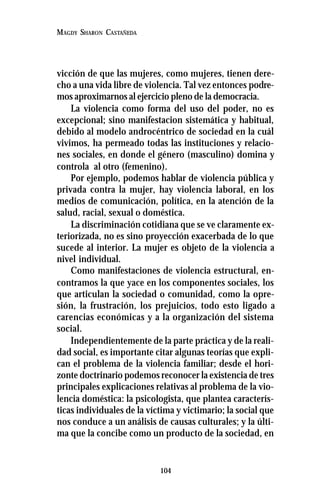 104
MAGDY SHARON CASTAÑEDA
vicción de que las mujeres, como mujeres, tienen dere-
cho a una vida libre de violencia. Tal vez entonces podre-
mos aproximarnos al ejercicio pleno de la democracia.
La violencia como forma del uso del poder, no es
excepcional; sino manifestacion sistemática y habitual,
debido al modelo androcéntrico de sociedad en la cuál
vivimos, ha permeado todas las instituciones y relacio-
nes sociales, en donde el género (masculino) domina y
controla al otro (femenino).
Por ejemplo, podemos hablar de violencia pública y
privada contra la mujer, hay violencia laboral, en los
medios de comunicación, política, en la atención de la
salud, racial, sexual o doméstica.
La discriminación cotidiana que se ve claramente ex-
teriorizada, no es sino proyección exacerbada de lo que
sucede al interior. La mujer es objeto de la violencia a
nivel individual.
Como manifestaciones de violencia estructural, en-
contramos la que yace en los componentes sociales, los
que articulan la sociedad o comunidad, como la opre-
sión, la frustración, los prejuicios, todo esto ligado a
carencias económicas y a la organización del sistema
social.
Independientemente de la parte práctica y de la reali-
dad social, es importante citar algunas teorías que expli-
can el problema de la violencia familiar; desde el hori-
zonte doctrinario podemos reconocer la existencia de tres
principales explicaciones relativas al problema de la vio-
lencia doméstica: la psicologista, que plantea caracterís-
ticas individuales de la víctima y victimario; la social que
nos conduce a un análisis de causas culturales; y la últi-
ma que la concibe como un producto de la sociedad, en
 