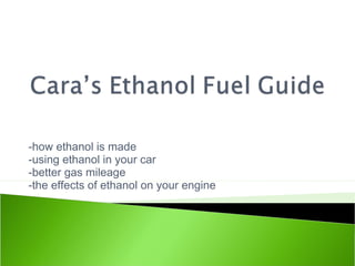 -how ethanol is made
-using ethanol in your car
-better gas mileage
-the effects of ethanol on your engine
 