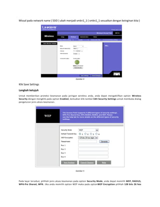 Missal pada network name ( SSID ) ubah menjadi smkn1_1 ( smkn1_1 sesuaikan dengan keinginan kita )

Gambar 4

Klik Save Settings
Langkah ketujuh
Untuk memberikan proteksi keamanan pada jaringan wireless anda, anda dapat mengaktifkan option Wireless
Security dengan mengklik pada option Enabled, kemudian klik tombol Edit Security Settings untuk membuka dialog
pengaturan jenis akses keamanan.

Gambar 5

Pada layar tersebut, pilihlah jenis akses keamanan pada option Security Mode, anda dapat memilih WEP, RADIUS,
WPA-Pre Shared, WPA. Jika anda memilih option WEP maka pada optionWEP Encryption pilihlah 128 bits 26 hex

 