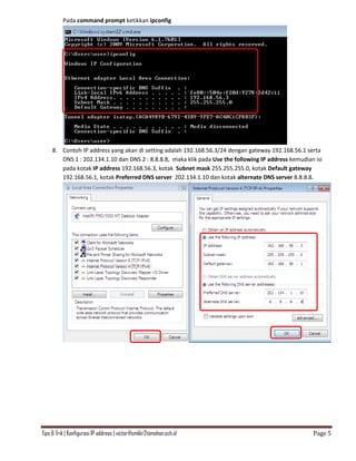 Tips & Trik | Konfigurasi IP address | victor@smkkr2tomohon.sch.id Page 5
Pada command prompt ketikkan ipconfig
8. Contoh IP address yang akan di setting adalah 192.168.56.3/24 dengan gateway 192.168.56.1 serta
DNS 1 : 202.134.1.10 dan DNS 2 : 8.8.8.8, maka klik pada Use the following IP address kemudian isi
pada kotak IP address 192.168.56.3, kotak Subnet mask 255.255.255.0, kotak Default gateway
192.168.56.1, kotak Preferred DNS server 202.134.1.10 dan kotak alternate DNS server 8.8.8.8.
 