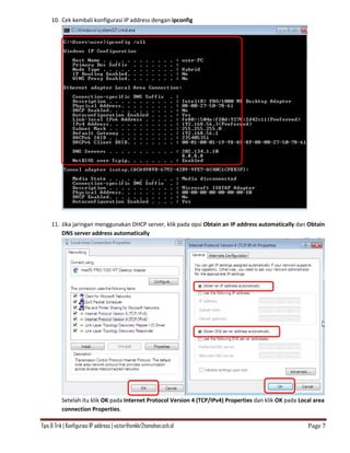 Tips & Trik | Konfigurasi IP address | victor@smkkr2tomohon.sch.id Page 7
10. Cek kembali konfigurasi IP address dengan ipconfig
11. Jika jaringan menggunakan DHCP server, klik pada opsi Obtain an IP address automatically dan Obtain
DNS server address automatically
Setelah itu klik OK pada Internet Protocol Version 4 (TCP/IPv4) Properties dan klik OK pada Local area
connection Properties.
 