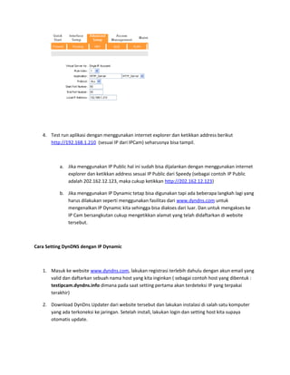 4. Test run aplikasi dengan menggunakan internet explorer dan ketikkan address berikut
http://192.168.1.210 (sesuai IP dari IPCam) seharusnya bisa tampil.
a. Jika menggunakan IP Public hal ini sudah bisa dijalankan dengan menggunakan internet
explorer dan ketikkan address sesuai IP Public dari Speedy (sebagai contoh IP Public
adalah 202.162.12.123, maka cukup ketikkan http://202.162.12.123)
b. Jika menggunakan IP Dynamic tetap bisa digunakan tapi ada beberapa langkah lagi yang
harus dilakukan seperti menggunakan fasilitas dari www.dyndns.com untuk
mengenalkan IP Dynamic kita sehingga bisa diakses dari luar. Dan untuk mengakses ke
IP Cam bersangkutan cukup mengetikkan alamat yang telah didaftarkan di website
tersebut.
Cara Setting DynDNS dengan IP Dynamic
1. Masuk ke website www.dyndns.com, lakukan registrasi terlebih dahulu dengan akun email yang
valid dan daftarkan sebuah nama host yang kita inginkan ( sebagai contoh host yang dibentuk :
testipcam.dyndns.info dimana pada saat setting pertama akan terdeteksi IP yang terpakai
terakhir)
2. Download DynDns Updater dari website tersebut dan lakukan instalasi di salah satu komputer
yang ada terkoneksi ke jaringan. Setelah install, lakukan login dan setting host kita supaya
otomatis update.
 