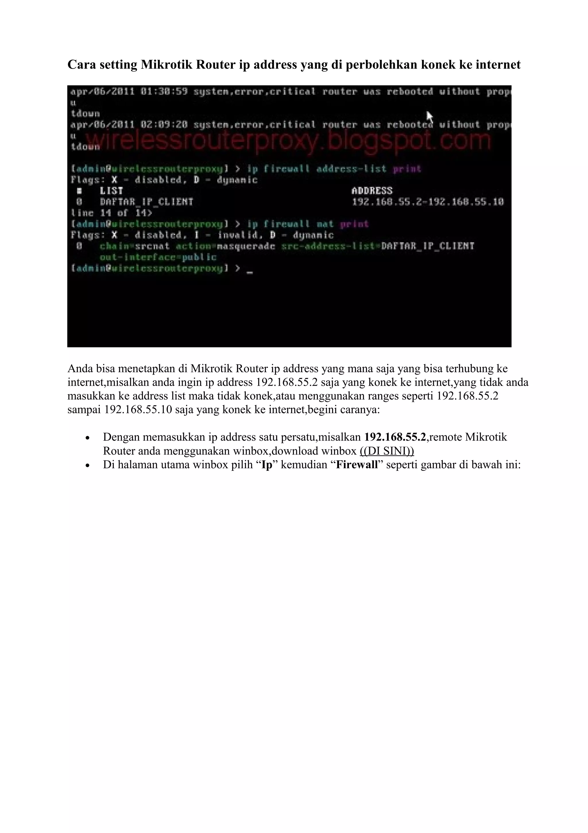 Cara setting Mikrotik Router ip address yang di perbolehkan konek ke internet
Anda bisa menetapkan di Mikrotik Router ip address yang mana saja yang bisa terhubung ke
internet,misalkan anda ingin ip address 192.168.55.2 saja yang konek ke internet,yang tidak anda
masukkan ke address list maka tidak konek,atau menggunakan ranges seperti 192.168.55.2
sampai 192.168.55.10 saja yang konek ke internet,begini caranya:
• Dengan memasukkan ip address satu persatu,misalkan 192.168.55.2,remote Mikrotik
Router anda menggunakan winbox,download winbox ((DI SINI))
• Di halaman utama winbox pilih “Ip” kemudian “Firewall” seperti gambar di bawah ini:
 