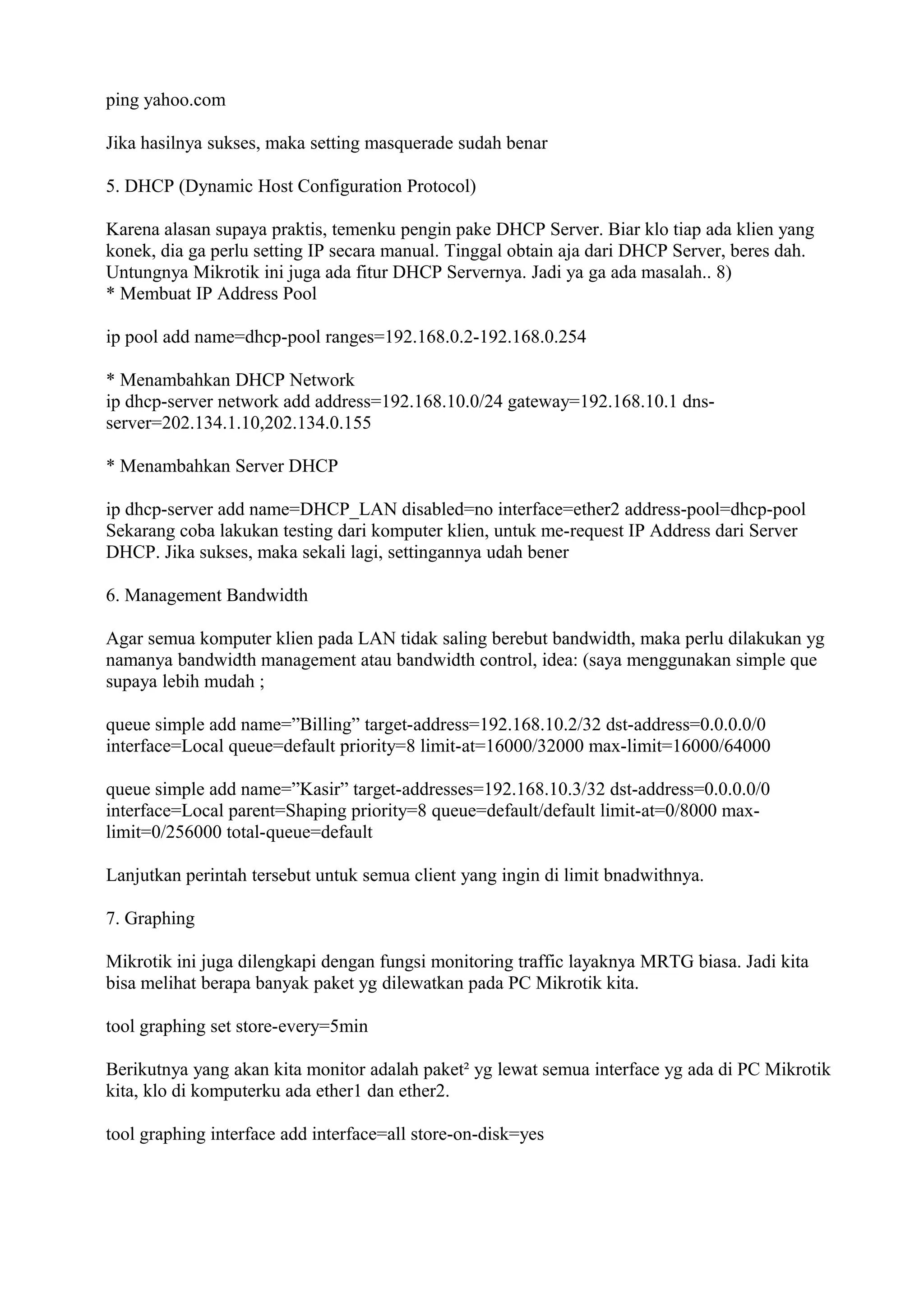 ping yahoo.com
Jika hasilnya sukses, maka setting masquerade sudah benar
5. DHCP (Dynamic Host Configuration Protocol)
Karena alasan supaya praktis, temenku pengin pake DHCP Server. Biar klo tiap ada klien yang
konek, dia ga perlu setting IP secara manual. Tinggal obtain aja dari DHCP Server, beres dah.
Untungnya Mikrotik ini juga ada fitur DHCP Servernya. Jadi ya ga ada masalah.. 8)
* Membuat IP Address Pool
ip pool add name=dhcp-pool ranges=192.168.0.2-192.168.0.254
* Menambahkan DHCP Network
ip dhcp-server network add address=192.168.10.0/24 gateway=192.168.10.1 dns-
server=202.134.1.10,202.134.0.155
* Menambahkan Server DHCP
ip dhcp-server add name=DHCP_LAN disabled=no interface=ether2 address-pool=dhcp-pool
Sekarang coba lakukan testing dari komputer klien, untuk me-request IP Address dari Server
DHCP. Jika sukses, maka sekali lagi, settingannya udah bener
6. Management Bandwidth
Agar semua komputer klien pada LAN tidak saling berebut bandwidth, maka perlu dilakukan yg
namanya bandwidth management atau bandwidth control, idea: (saya menggunakan simple que
supaya lebih mudah ;
queue simple add name=”Billing” target-address=192.168.10.2/32 dst-address=0.0.0.0/0
interface=Local queue=default priority=8 limit-at=16000/32000 max-limit=16000/64000
queue simple add name=”Kasir” target-addresses=192.168.10.3/32 dst-address=0.0.0.0/0
interface=Local parent=Shaping priority=8 queue=default/default limit-at=0/8000 max-
limit=0/256000 total-queue=default
Lanjutkan perintah tersebut untuk semua client yang ingin di limit bnadwithnya.
7. Graphing
Mikrotik ini juga dilengkapi dengan fungsi monitoring traffic layaknya MRTG biasa. Jadi kita
bisa melihat berapa banyak paket yg dilewatkan pada PC Mikrotik kita.
tool graphing set store-every=5min
Berikutnya yang akan kita monitor adalah paket² yg lewat semua interface yg ada di PC Mikrotik
kita, klo di komputerku ada ether1 dan ether2.
tool graphing interface add interface=all store-on-disk=yes
 