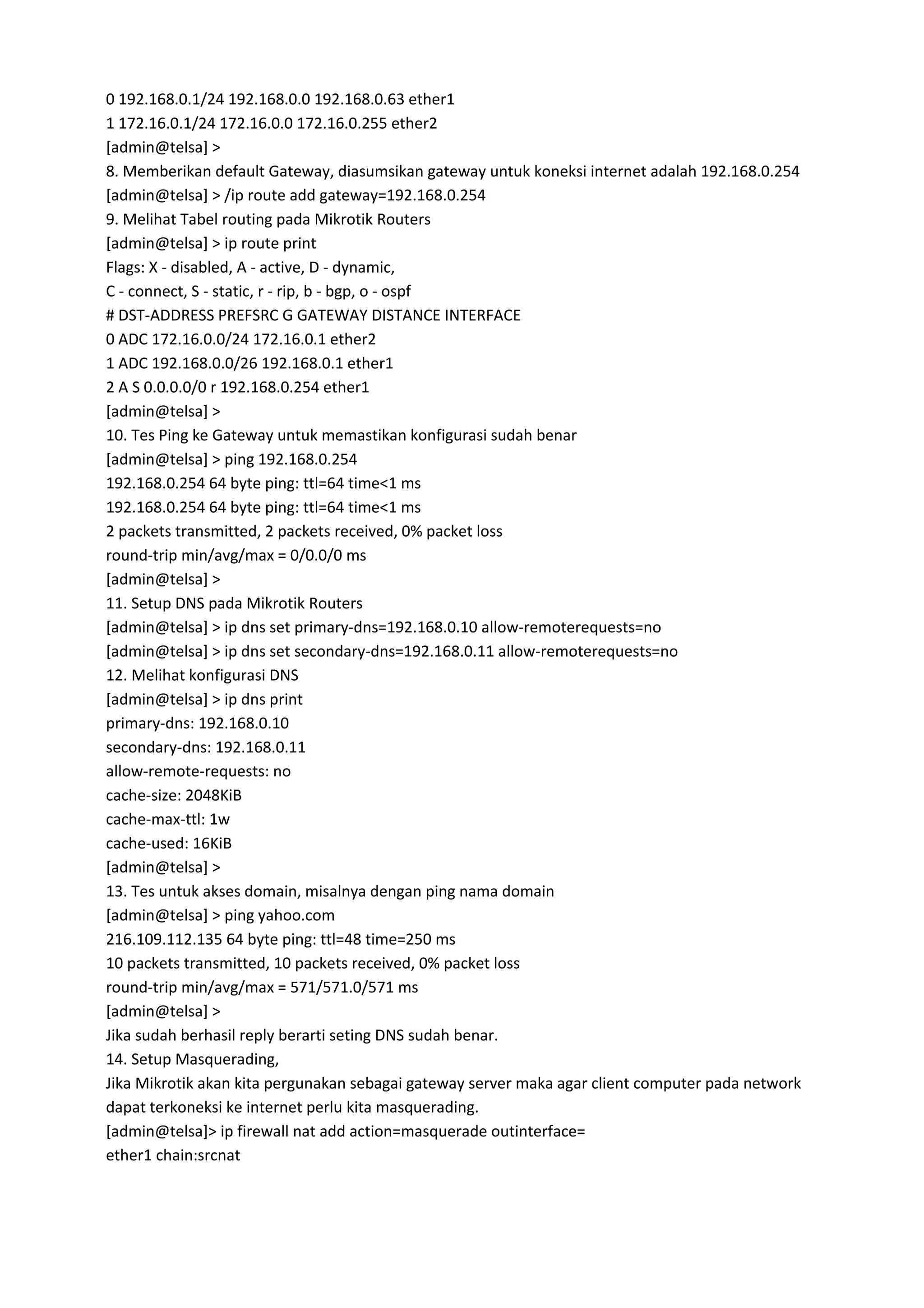 0 192.168.0.1/24 192.168.0.0 192.168.0.63 ether1
1 172.16.0.1/24 172.16.0.0 172.16.0.255 ether2
[admin@telsa] >
8. Memberikan default Gateway, diasumsikan gateway untuk koneksi internet adalah 192.168.0.254
[admin@telsa] > /ip route add gateway=192.168.0.254
9. Melihat Tabel routing pada Mikrotik Routers
[admin@telsa] > ip route print
Flags: X - disabled, A - active, D - dynamic,
C - connect, S - static, r - rip, b - bgp, o - ospf
# DST-ADDRESS PREFSRC G GATEWAY DISTANCE INTERFACE
0 ADC 172.16.0.0/24 172.16.0.1 ether2
1 ADC 192.168.0.0/26 192.168.0.1 ether1
2 A S 0.0.0.0/0 r 192.168.0.254 ether1
[admin@telsa] >
10. Tes Ping ke Gateway untuk memastikan konfigurasi sudah benar
[admin@telsa] > ping 192.168.0.254
192.168.0.254 64 byte ping: ttl=64 time<1 ms
192.168.0.254 64 byte ping: ttl=64 time<1 ms
2 packets transmitted, 2 packets received, 0% packet loss
round-trip min/avg/max = 0/0.0/0 ms
[admin@telsa] >
11. Setup DNS pada Mikrotik Routers
[admin@telsa] > ip dns set primary-dns=192.168.0.10 allow-remoterequests=no
[admin@telsa] > ip dns set secondary-dns=192.168.0.11 allow-remoterequests=no
12. Melihat konfigurasi DNS
[admin@telsa] > ip dns print
primary-dns: 192.168.0.10
secondary-dns: 192.168.0.11
allow-remote-requests: no
cache-size: 2048KiB
cache-max-ttl: 1w
cache-used: 16KiB
[admin@telsa] >
13. Tes untuk akses domain, misalnya dengan ping nama domain
[admin@telsa] > ping yahoo.com
216.109.112.135 64 byte ping: ttl=48 time=250 ms
10 packets transmitted, 10 packets received, 0% packet loss
round-trip min/avg/max = 571/571.0/571 ms
[admin@telsa] >
Jika sudah berhasil reply berarti seting DNS sudah benar.
14. Setup Masquerading,
Jika Mikrotik akan kita pergunakan sebagai gateway server maka agar client computer pada network
dapat terkoneksi ke internet perlu kita masquerading.
[admin@telsa]> ip firewall nat add action=masquerade outinterface=
ether1 chain:srcnat
 