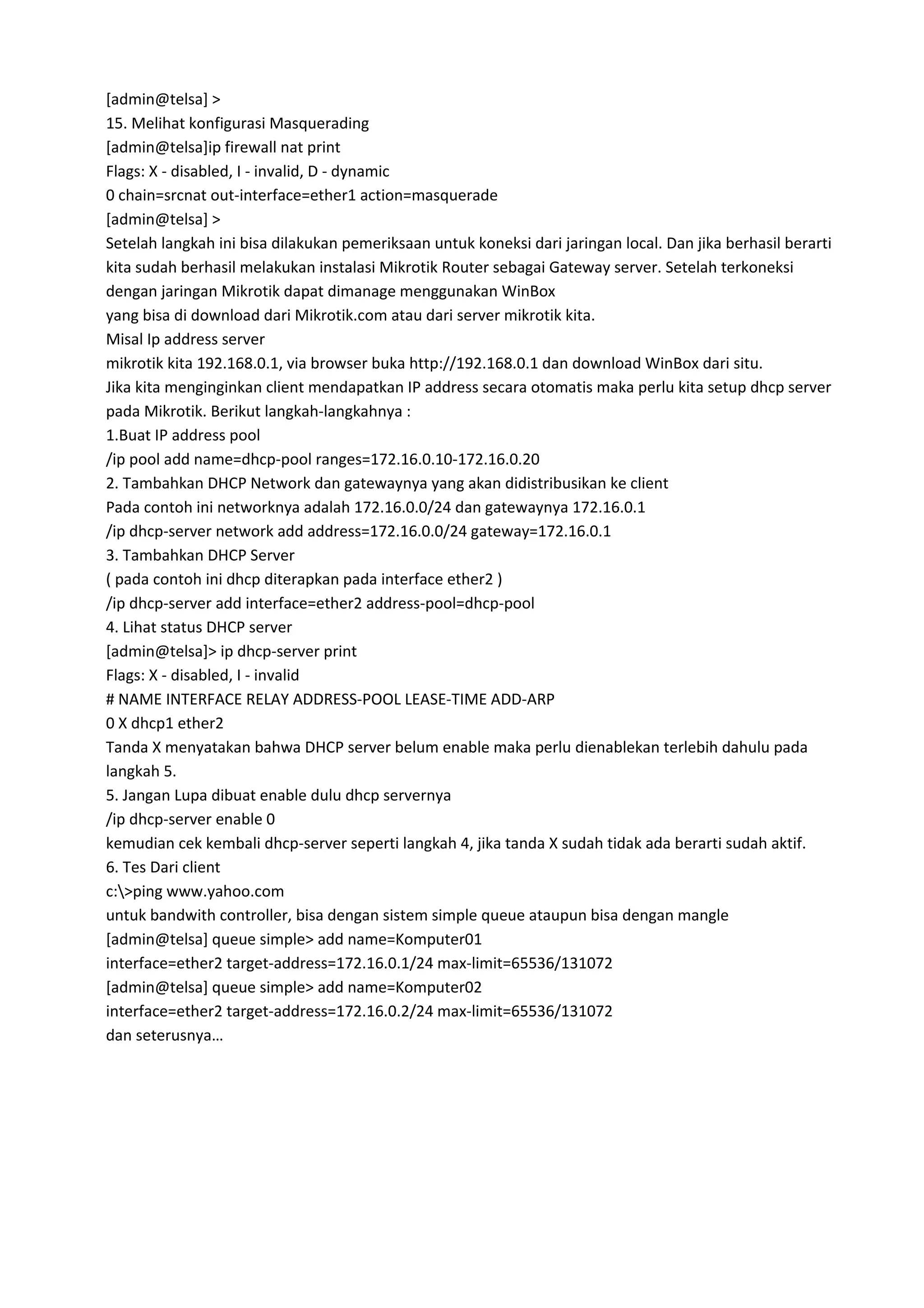 [admin@telsa] >
15. Melihat konfigurasi Masquerading
[admin@telsa]ip firewall nat print
Flags: X - disabled, I - invalid, D - dynamic
0 chain=srcnat out-interface=ether1 action=masquerade
[admin@telsa] >
Setelah langkah ini bisa dilakukan pemeriksaan untuk koneksi dari jaringan local. Dan jika berhasil berarti
kita sudah berhasil melakukan instalasi Mikrotik Router sebagai Gateway server. Setelah terkoneksi
dengan jaringan Mikrotik dapat dimanage menggunakan WinBox
yang bisa di download dari Mikrotik.com atau dari server mikrotik kita.
Misal Ip address server
mikrotik kita 192.168.0.1, via browser buka http://192.168.0.1 dan download WinBox dari situ.
Jika kita menginginkan client mendapatkan IP address secara otomatis maka perlu kita setup dhcp server
pada Mikrotik. Berikut langkah-langkahnya :
1.Buat IP address pool
/ip pool add name=dhcp-pool ranges=172.16.0.10-172.16.0.20
2. Tambahkan DHCP Network dan gatewaynya yang akan didistribusikan ke client
Pada contoh ini networknya adalah 172.16.0.0/24 dan gatewaynya 172.16.0.1
/ip dhcp-server network add address=172.16.0.0/24 gateway=172.16.0.1
3. Tambahkan DHCP Server
( pada contoh ini dhcp diterapkan pada interface ether2 )
/ip dhcp-server add interface=ether2 address-pool=dhcp-pool
4. Lihat status DHCP server
[admin@telsa]> ip dhcp-server print
Flags: X - disabled, I - invalid
# NAME INTERFACE RELAY ADDRESS-POOL LEASE-TIME ADD-ARP
0 X dhcp1 ether2
Tanda X menyatakan bahwa DHCP server belum enable maka perlu dienablekan terlebih dahulu pada
langkah 5.
5. Jangan Lupa dibuat enable dulu dhcp servernya
/ip dhcp-server enable 0
kemudian cek kembali dhcp-server seperti langkah 4, jika tanda X sudah tidak ada berarti sudah aktif.
6. Tes Dari client
c:>ping www.yahoo.com
untuk bandwith controller, bisa dengan sistem simple queue ataupun bisa dengan mangle
[admin@telsa] queue simple> add name=Komputer01
interface=ether2 target-address=172.16.0.1/24 max-limit=65536/131072
[admin@telsa] queue simple> add name=Komputer02
interface=ether2 target-address=172.16.0.2/24 max-limit=65536/131072
dan seterusnya…
 