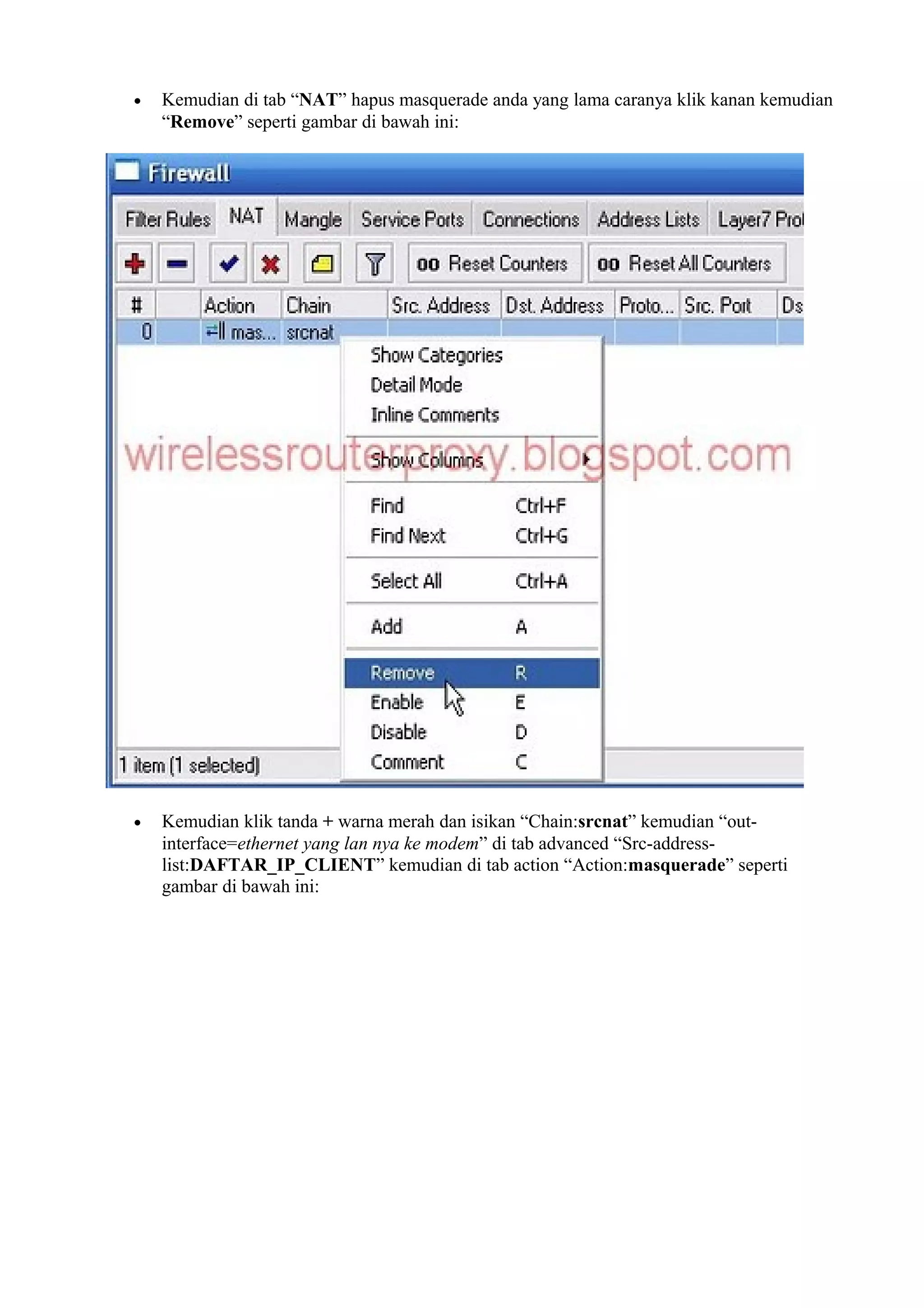 • Kemudian di tab “NAT” hapus masquerade anda yang lama caranya klik kanan kemudian
“Remove” seperti gambar di bawah ini:
• Kemudian klik tanda + warna merah dan isikan “Chain:srcnat” kemudian “out-
interface=ethernet yang lan nya ke modem” di tab advanced “Src-address-
list:DAFTAR_IP_CLIENT” kemudian di tab action “Action:masquerade” seperti
gambar di bawah ini:
 