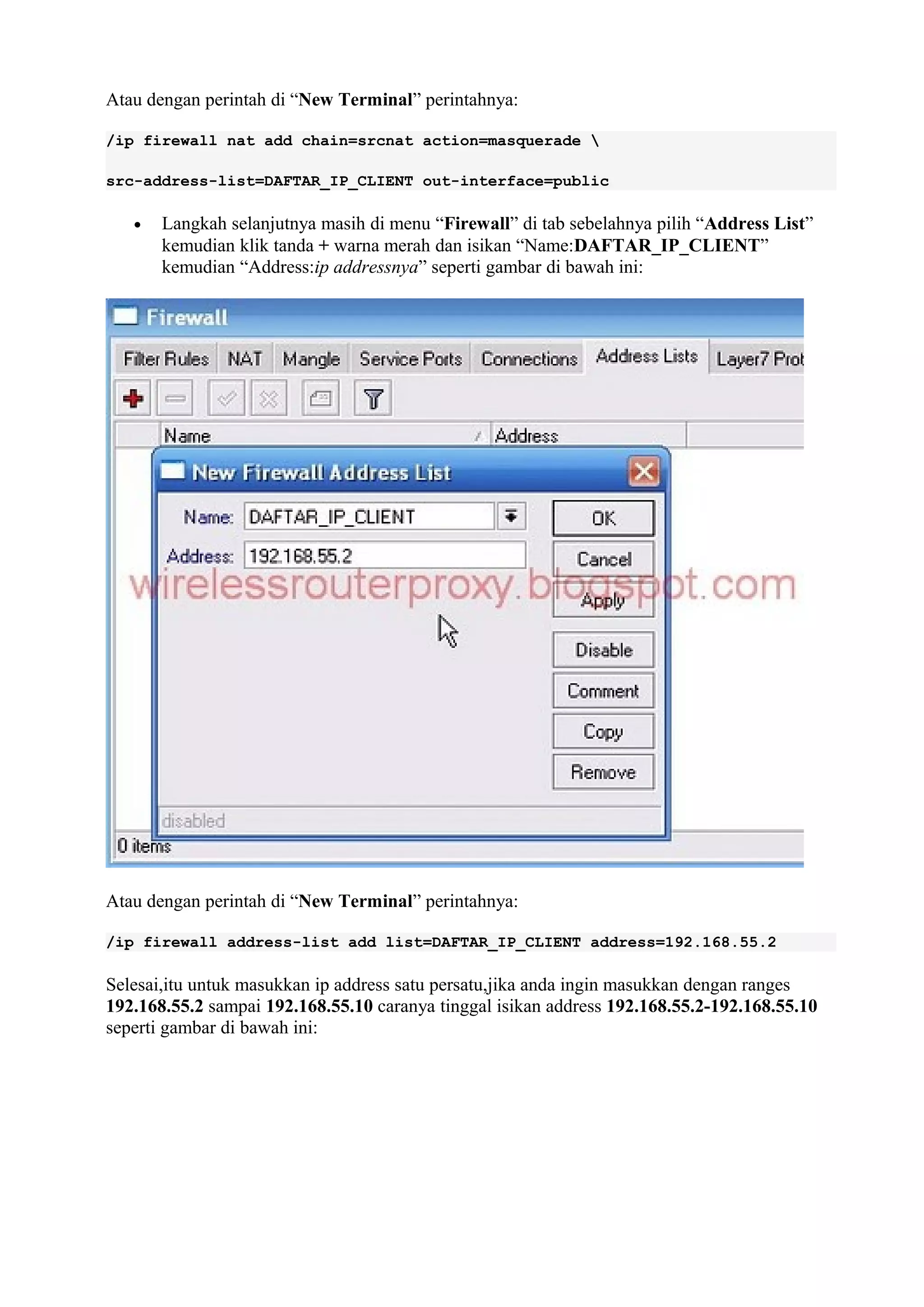 Atau dengan perintah di “New Terminal” perintahnya:
/ip firewall nat add chain=srcnat action=masquerade 
src-address-list=DAFTAR_IP_CLIENT out-interface=public
• Langkah selanjutnya masih di menu “Firewall” di tab sebelahnya pilih “Address List”
kemudian klik tanda + warna merah dan isikan “Name:DAFTAR_IP_CLIENT”
kemudian “Address:ip addressnya” seperti gambar di bawah ini:
Atau dengan perintah di “New Terminal” perintahnya:
/ip firewall address-list add list=DAFTAR_IP_CLIENT address=192.168.55.2
Selesai,itu untuk masukkan ip address satu persatu,jika anda ingin masukkan dengan ranges
192.168.55.2 sampai 192.168.55.10 caranya tinggal isikan address 192.168.55.2-192.168.55.10
seperti gambar di bawah ini:
 