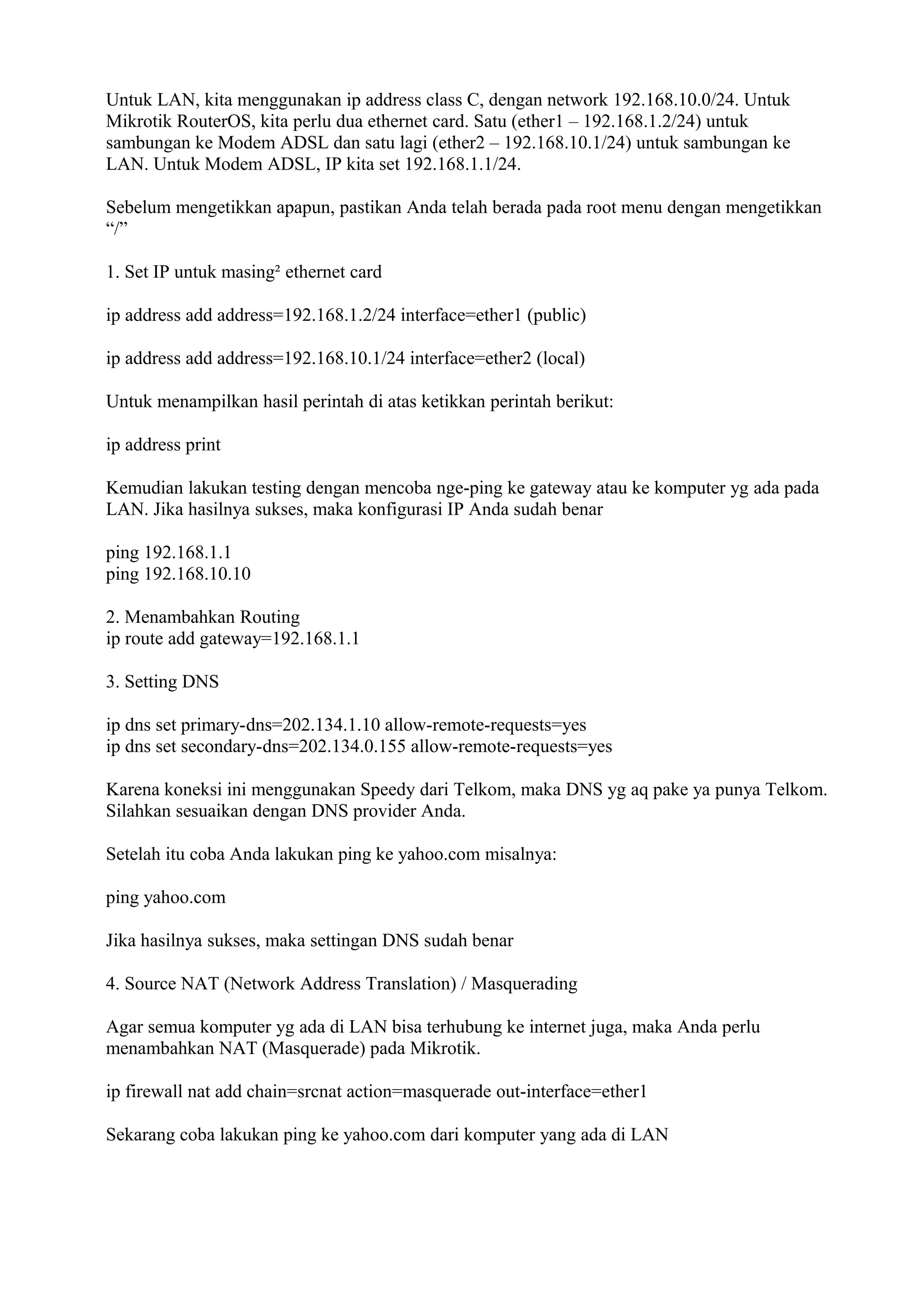 Untuk LAN, kita menggunakan ip address class C, dengan network 192.168.10.0/24. Untuk
Mikrotik RouterOS, kita perlu dua ethernet card. Satu (ether1 – 192.168.1.2/24) untuk
sambungan ke Modem ADSL dan satu lagi (ether2 – 192.168.10.1/24) untuk sambungan ke
LAN. Untuk Modem ADSL, IP kita set 192.168.1.1/24.
Sebelum mengetikkan apapun, pastikan Anda telah berada pada root menu dengan mengetikkan
“/”
1. Set IP untuk masing² ethernet card
ip address add address=192.168.1.2/24 interface=ether1 (public)
ip address add address=192.168.10.1/24 interface=ether2 (local)
Untuk menampilkan hasil perintah di atas ketikkan perintah berikut:
ip address print
Kemudian lakukan testing dengan mencoba nge-ping ke gateway atau ke komputer yg ada pada
LAN. Jika hasilnya sukses, maka konfigurasi IP Anda sudah benar
ping 192.168.1.1
ping 192.168.10.10
2. Menambahkan Routing
ip route add gateway=192.168.1.1
3. Setting DNS
ip dns set primary-dns=202.134.1.10 allow-remote-requests=yes
ip dns set secondary-dns=202.134.0.155 allow-remote-requests=yes
Karena koneksi ini menggunakan Speedy dari Telkom, maka DNS yg aq pake ya punya Telkom.
Silahkan sesuaikan dengan DNS provider Anda.
Setelah itu coba Anda lakukan ping ke yahoo.com misalnya:
ping yahoo.com
Jika hasilnya sukses, maka settingan DNS sudah benar
4. Source NAT (Network Address Translation) / Masquerading
Agar semua komputer yg ada di LAN bisa terhubung ke internet juga, maka Anda perlu
menambahkan NAT (Masquerade) pada Mikrotik.
ip firewall nat add chain=srcnat action=masquerade out-interface=ether1
Sekarang coba lakukan ping ke yahoo.com dari komputer yang ada di LAN
 