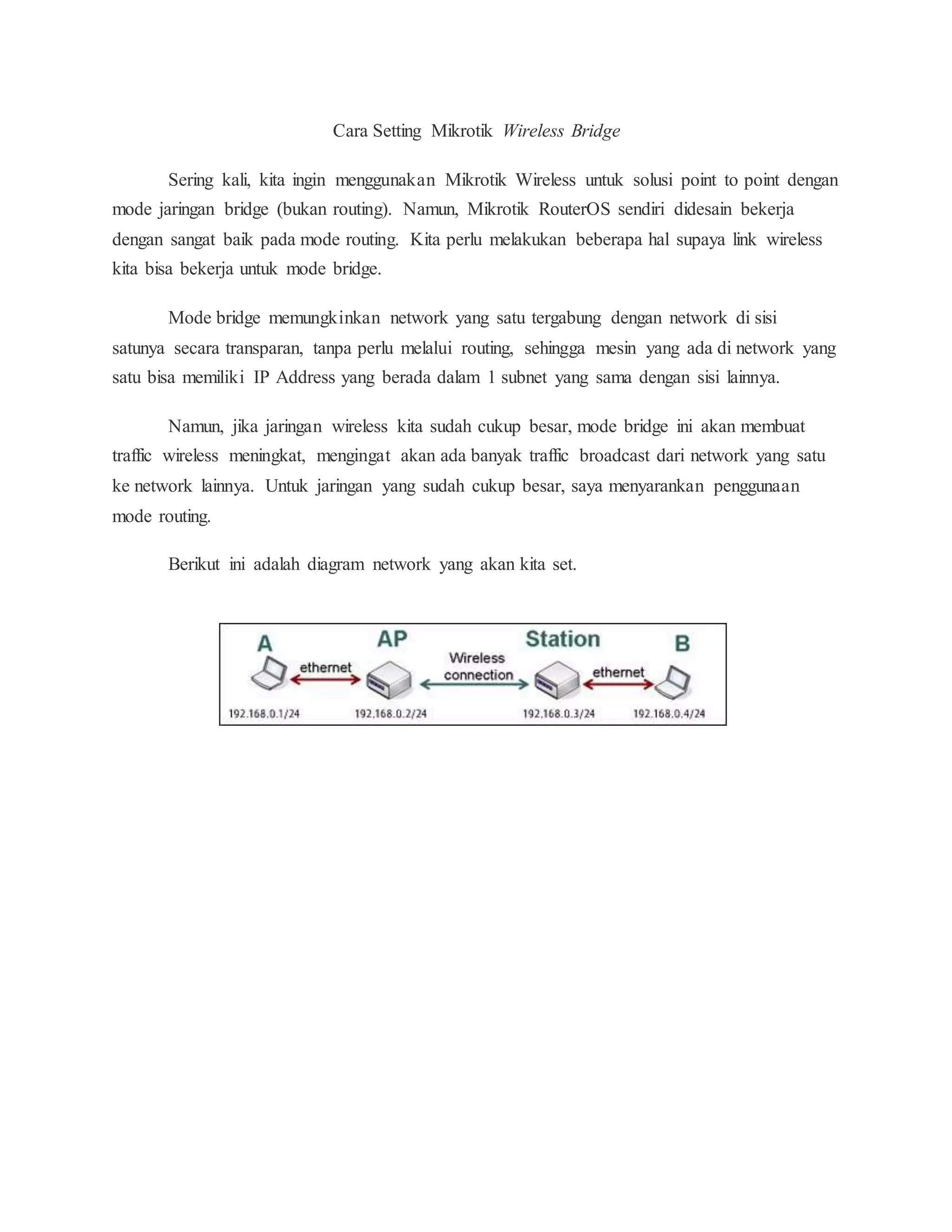Cara Setting Mikrotik Wireless Bridge 
Sering kali, kita ingin menggunakan Mikrotik Wireless untuk solusi point to point dengan 
mode jaringan bridge (bukan routing). Namun, Mikrotik RouterOS sendiri didesain bekerja 
dengan sangat baik pada mode routing. Kita perlu melakukan beberapa hal supaya link wireless 
kita bisa bekerja untuk mode bridge. 
Mode bridge memungkinkan network yang satu tergabung dengan network di sisi 
satunya secara transparan, tanpa perlu melalui routing, sehingga mesin yang ada di network yang 
satu bisa memiliki IP Address yang berada dalam 1 subnet yang sama dengan sisi lainnya. 
Namun, jika jaringan wireless kita sudah cukup besar, mode bridge ini akan membuat 
traffic wireless meningkat, mengingat akan ada banyak traffic broadcast dari network yang satu 
ke network lainnya. Untuk jaringan yang sudah cukup besar, saya menyarankan penggunaan 
mode routing. 
Berikut ini adalah diagram network yang akan kita set. 
 