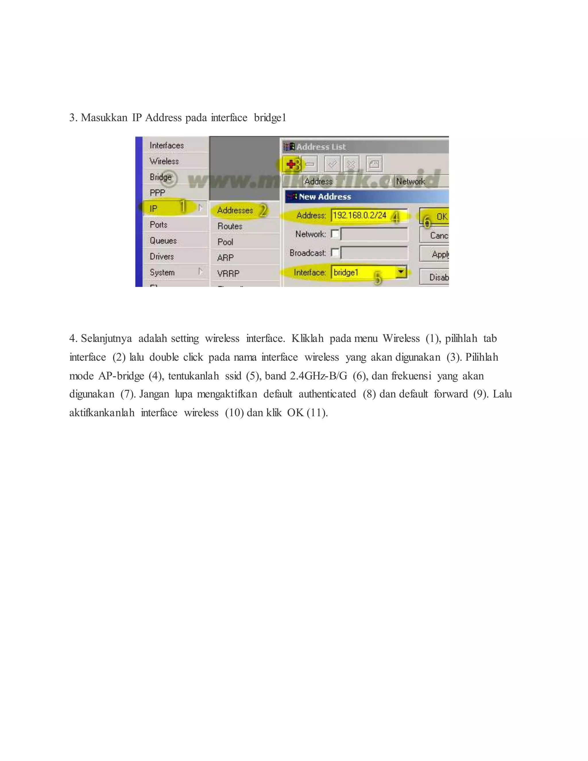 3. Masukkan IP Address pada interface bridge1 
4. Selanjutnya adalah setting wireless interface. Kliklah pada menu Wireless (1), pilihlah tab 
interface (2) lalu double click pada nama interface wireless yang akan digunakan (3). Pilihlah 
mode AP-bridge (4), tentukanlah ssid (5), band 2.4GHz-B/G (6), dan frekuensi yang akan 
digunakan (7). Jangan lupa mengaktifkan default authenticated (8) dan default forward (9). Lalu 
aktifkankanlah interface wireless (10) dan klik OK (11). 
 