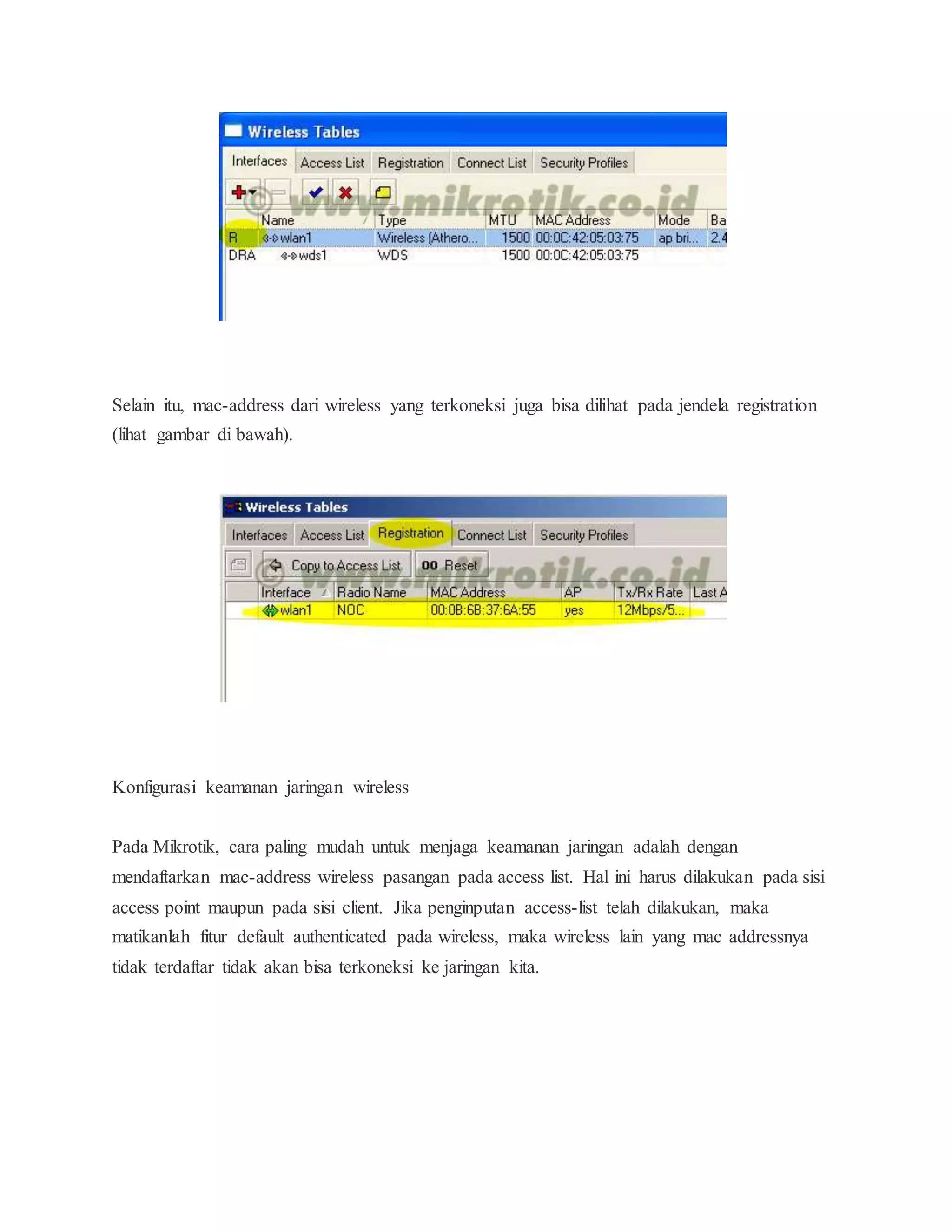 Selain itu, mac-address dari wireless yang terkoneksi juga bisa dilihat pada jendela registration 
(lihat gambar di bawah). 
Konfigurasi keamanan jaringan wireless 
Pada Mikrotik, cara paling mudah untuk menjaga keamanan jaringan adalah dengan 
mendaftarkan mac-address wireless pasangan pada access list. Hal ini harus dilakukan pada sisi 
access point maupun pada sisi client. Jika penginputan access-list telah dilakukan, maka 
matikanlah fitur default authenticated pada wireless, maka wireless lain yang mac addressnya 
tidak terdaftar tidak akan bisa terkoneksi ke jaringan kita. 
