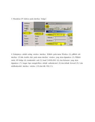 3. Masukkan IP Address pada interface bridge1 
4. Selanjutnya adalah setting wireless interface. Kliklah pada menu Wireless (1), pilihlah tab 
interface (2) lalu double click pada nama interface wireless yang akan digunakan (3). Pilihlah 
mode AP-bridge (4), tentukanlah ssid (5), band 2.4GHz-B/G (6), dan frekuensi yang akan 
digunakan (7). Jangan lupa mengaktifkan default authenticated (8) dan default forward (9). Lalu 
aktifkankanlah interface wireless (10) dan klik OK (11). 
 