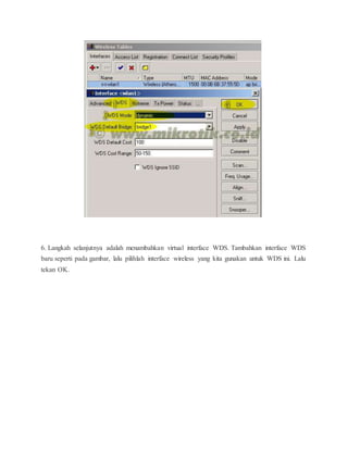 6. Langkah selanjutnya adalah menambahkan virtual interface WDS. Tambahkan interface WDS 
baru seperti pada gambar, lalu pilihlah interface wireless yang kita gunakan untuk WDS ini. Lalu 
tekan OK. 
 