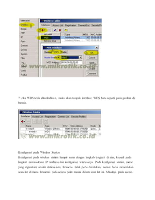 7. Jika WDS telah ditambahkan, maka akan tampak interface WDS baru seperti pada gambar di 
bawah. 
Konfigurasi pada Wireless Station 
Konfigurasi pada wireless station hampir sama dengan langkah- langkah di atas, kecuali pada 
langkah memasukkan IP Address dan konfigurasi wirelessnya. Pada konfigurasi station, mode 
yang digunakan adalah station-wds, frekuensi tidak perlu ditentukan, namun harus menentukan 
scan-list di mana frekuensi pada access point masuk dalam scan list ini. Misalnya pada access 
 