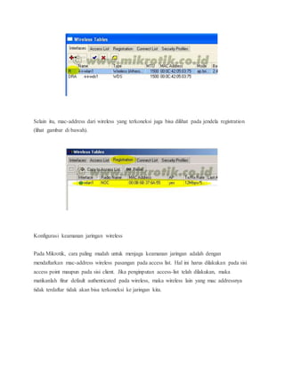 Selain itu, mac-address dari wireless yang terkoneksi juga bisa dilihat pada jendela registration 
(lihat gambar di bawah). 
Konfigurasi keamanan jaringan wireless 
Pada Mikrotik, cara paling mudah untuk menjaga keamanan jaringan adalah dengan 
mendaftarkan mac-address wireless pasangan pada access list. Hal ini harus dilakukan pada sisi 
access point maupun pada sisi client. Jika penginputan access-list telah dilakukan, maka 
matikanlah fitur default authenticated pada wireless, maka wireless lain yang mac addressnya 
tidak terdaftar tidak akan bisa terkoneksi ke jaringan kita. 
