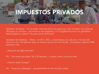 IMPUESTOS PRIVADOS

Vendedor de Aguas - "Sí nos pegó. Hace dos años nos pegó aquí. Nos cobraban una cuota de
185 pesos por semana... Estuvimos un año pagando y si no pagábamos pues nos golpeaban…
Namás llegaron y dijeron ‘no pues somos de la letra“
Vendedor de Gelatinas - "Allá sí... en 2011, 2012... se acercaban con cada uno: 'me vas a dar
tanto por mes‘. No pérame, hubo un tiempo que yo me moví de allí... me estaban pidiendo 3000
pesos por mes.
- ¿Requiere de algún permiso?
VG - "Uno tiene que pagar 100 o 50 semanal... sí hacen juntas, una vez al mes.

- ¿Usted a quién le paga?
VG - "Pues es un delegado... supuestamente es del mercado Juárez”
 