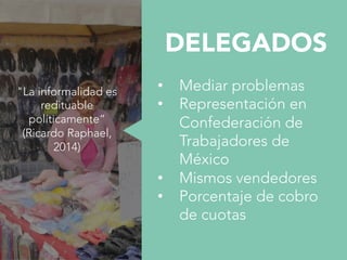 DELEGADOS

•  Mediar problemas
•  Representación en
Confederación de
Trabajadores de
México
•  Mismos vendedores
•  Porcentaje de cobro
de cuotas

"La informalidad es
redituable
políticamente“ 
(Ricardo Raphael,
2014)
 