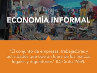 ECONOMÍA INFORMAL
“El conjunto de empresas, trabajadores y
actividades que operan fuera de los marcos
legales y regulatorios" (De Soto 1989).
 