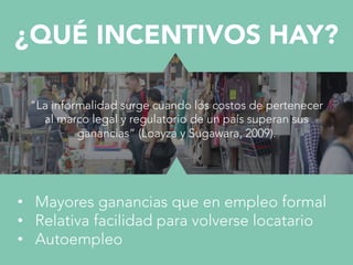 •  Mayores ganancias que en empleo formal
•  Relativa facilidad para volverse locatario
•  Autoempleo
¿QUÉ INCENTIVOS HAY?
"La informalidad surge cuando los costos de pertenecer
al marco legal y regulatorio de un país superan sus
ganancias” (Loayza y Sugawara, 2009).
 