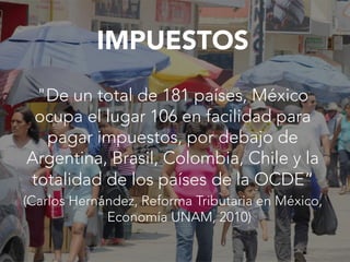 IMPUESTOS

"De un total de 181 países, México
ocupa el lugar 106 en facilidad para
pagar impuestos, por debajo de
Argentina, Brasil, Colombia, Chile y la
totalidad de los países de la OCDE“
(Carlos Hernández, Reforma Tributaria en México,
Economía UNAM, 2010)
 