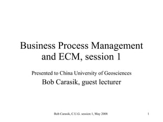 Business Process Management and ECM, session 1 Presented to China University of Geosciences Bob Carasik, guest lecturer 