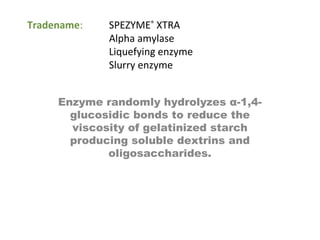 Tradename: SPEZYME®
XTRA
Alpha amylase
Liquefying enzyme
Slurry enzyme
Enzyme randomly hydrolyzes α-1,4-
glucosidic bonds to reduce the
viscosity of gelatinized starch
producing soluble dextrins and
oligosaccharides.
 