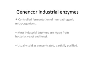 Genencor industrial enzymes
• Controlled fermentation of non-pathogenic
microorganisms.
• Most industrial enzymes are made from
bacteria, yeast and fungi.
• Usually sold as concentrated, partially purified.
 