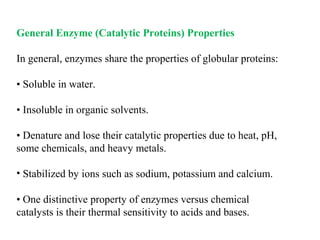 General Enzyme (Catalytic Proteins) Properties
In general, enzymes share the properties of globular proteins:
• Soluble in water.
• Insoluble in organic solvents.
• Denature and lose their catalytic properties due to heat, pH,
some chemicals, and heavy metals.
• Stabilized by ions such as sodium, potassium and calcium.
• One distinctive property of enzymes versus chemical
catalysts is their thermal sensitivity to acids and bases.
 